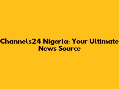 Channels24 Nigeria: Your Ultimate News Source