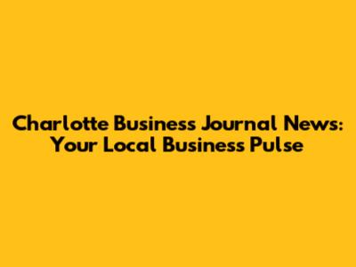 Charlotte Business Journal News: Your Local Business Pulse