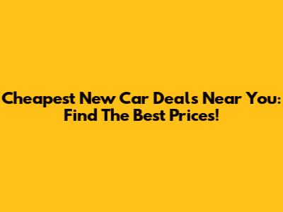 Cheapest New Car Deals Near You: Find The Best Prices!