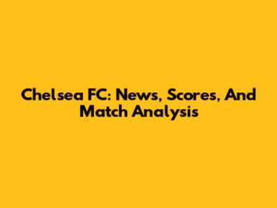 Chelsea FC: News, Scores, And Match Analysis