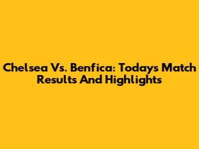 Chelsea Vs. Benfica: Today's Match Results And Highlights