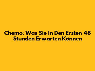 Chemo: Was Sie In Den Ersten 48 Stunden Erwarten Können