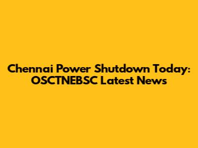 Chennai Power Shutdown Today: OSCTNEBSC Latest News