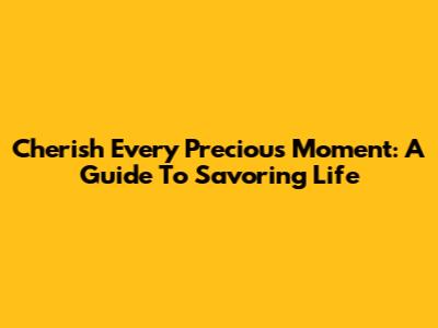 Cherish Every Precious Moment: A Guide To Savoring Life