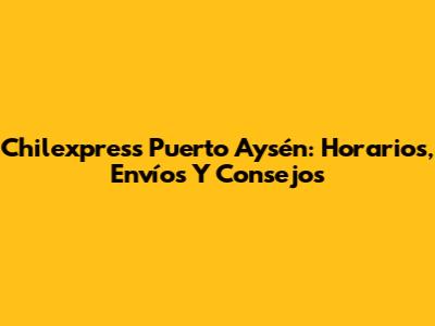 Chilexpress Puerto Aysén: Horarios, Envíos Y Consejos