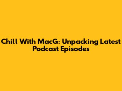 Chill With MacG: Unpacking Latest Podcast Episodes