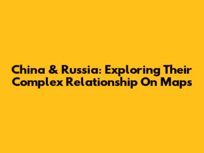 China & Russia: Exploring Their Complex Relationship On Maps
