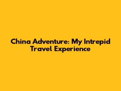 China Adventure: My Intrepid Travel Experience
