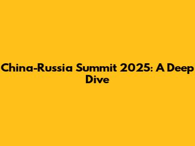 China-Russia Summit 2025: A Deep Dive