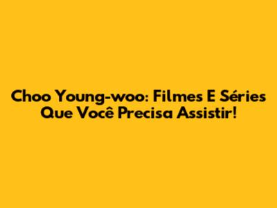 Choo Young-woo: Filmes E Séries Que Você Precisa Assistir!