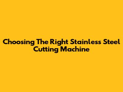 Choosing The Right Stainless Steel Cutting Machine