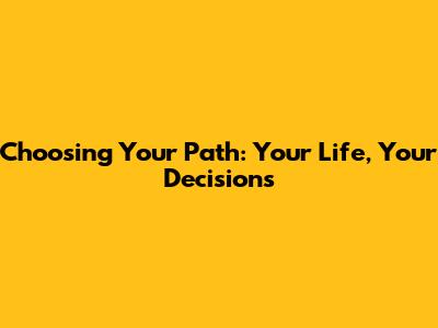 Choosing Your Path: Your Life, Your Decisions