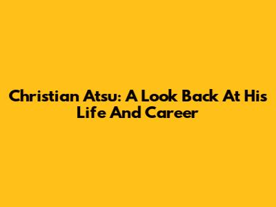 Christian Atsu: A Look Back At His Life And Career