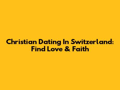 Christian Dating In Switzerland: Find Love & Faith