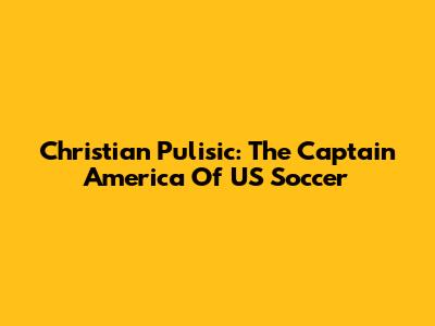 Christian Pulisic: The Captain America Of US Soccer