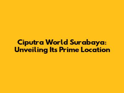 Ciputra World Surabaya: Unveiling Its Prime Location