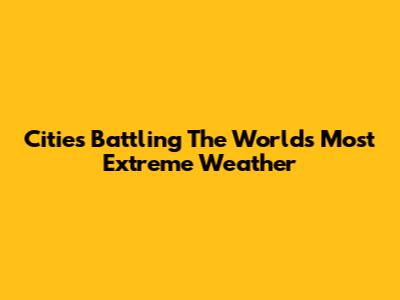 Cities Battling The World's Most Extreme Weather
