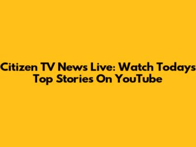 Citizen TV News Live: Watch Today's Top Stories On YouTube