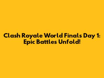 Clash Royale World Finals Day 1: Epic Battles Unfold!