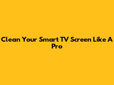 Clean Your Smart TV Screen Like A Pro