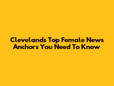 Cleveland's Top Female News Anchors You Need To Know