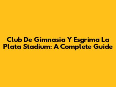 Club De Gimnasia Y Esgrima La Plata Stadium: A Complete Guide