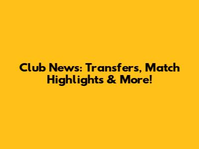 Club News: Transfers, Match Highlights & More!