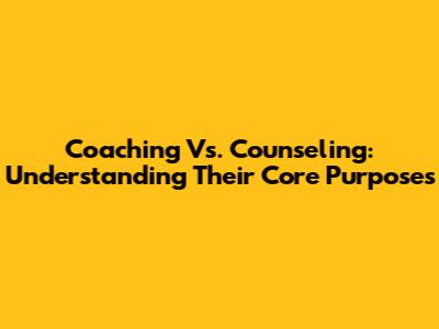 Coaching Vs. Counseling: Understanding Their Core Purposes