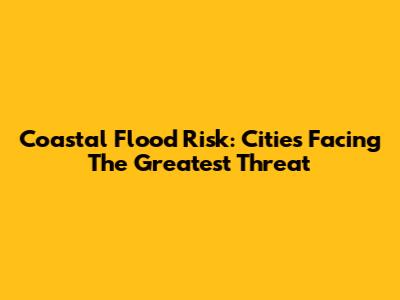 Coastal Flood Risk: Cities Facing The Greatest Threat