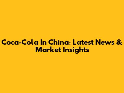 Coca-Cola In China: Latest News & Market Insights