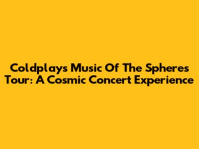 Coldplay's Music Of The Spheres Tour: A Cosmic Concert Experience