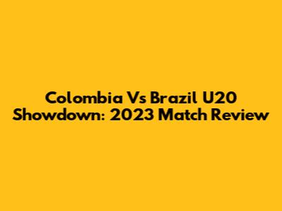 Colombia Vs Brazil U20 Showdown: 2023 Match Review