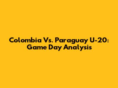 Colombia Vs. Paraguay U-20: Game Day Analysis