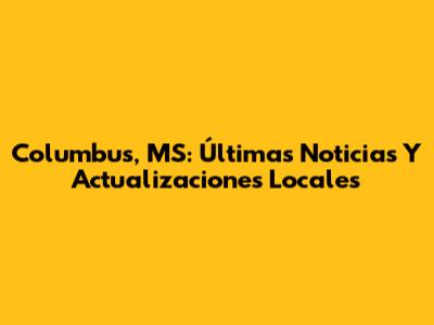Columbus, MS: Últimas Noticias Y Actualizaciones Locales