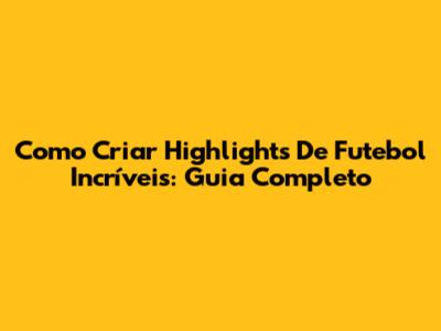 Como Criar Highlights De Futebol Incríveis: Guia Completo