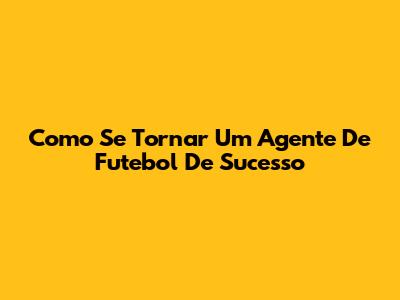 Como Se Tornar Um Agente De Futebol De Sucesso
