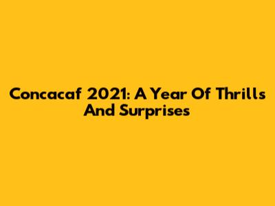 Concacaf 2021: A Year Of Thrills And Surprises