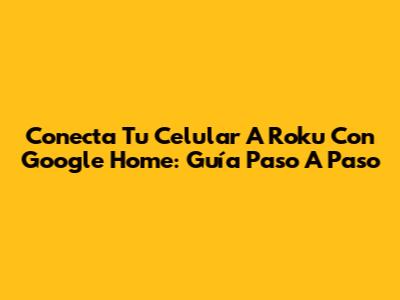 Conecta Tu Celular A Roku Con Google Home: Guía Paso A Paso
