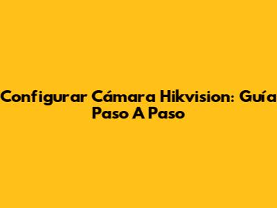 Configurar Cámara Hikvision: Guía Paso A Paso