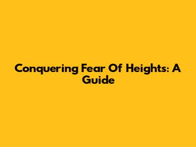 Conquering Fear Of Heights: A Guide