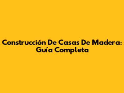 Construcción De Casas De Madera: Guía Completa