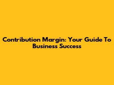 Contribution Margin: Your Guide To Business Success
