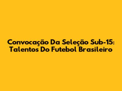 Convocação Da Seleção Sub-15: Talentos Do Futebol Brasileiro