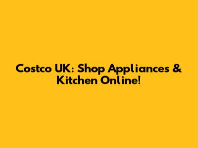 Costco UK: Shop Appliances & Kitchen Online!