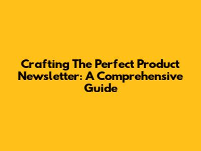 Crafting The Perfect Product Newsletter: A Comprehensive Guide