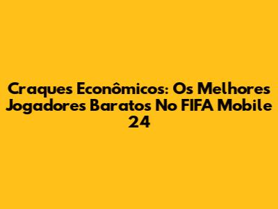 Craques Econômicos: Os Melhores Jogadores Baratos No FIFA Mobile 24