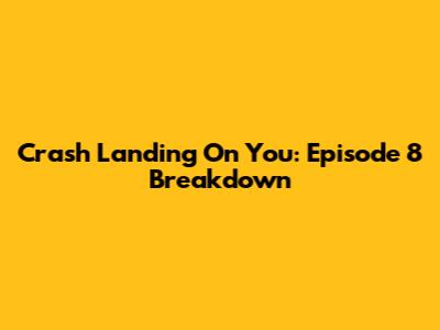 Crash Landing On You: Episode 8 Breakdown