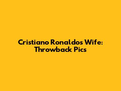 Cristiano Ronaldo's Wife: Throwback Pics