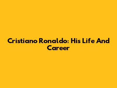 Cristiano Ronaldo: His Life And Career