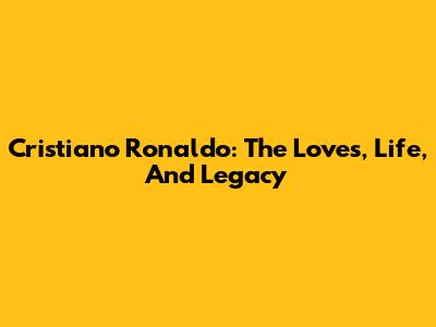 Cristiano Ronaldo: The Loves, Life, And Legacy